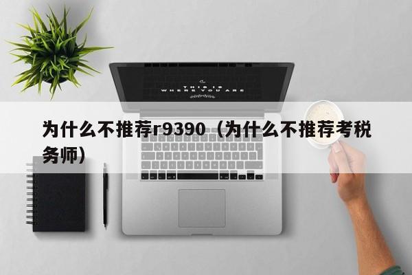 为什么不推荐r9390（为什么不推荐考税务师）